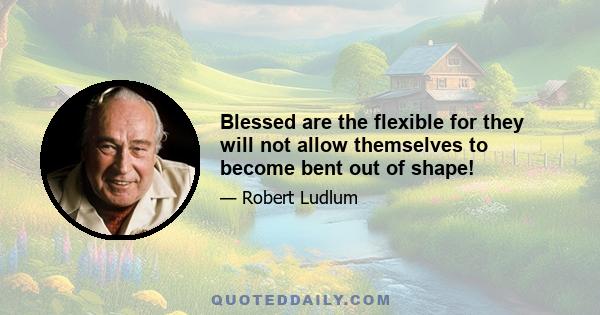 Blessed are the flexible for they will not allow themselves to become bent out of shape!