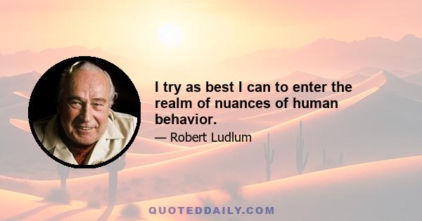 I try as best I can to enter the realm of nuances of human behavior.