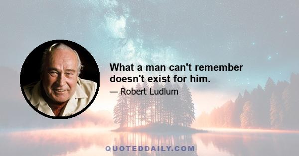 What a man can't remember doesn't exist for him.