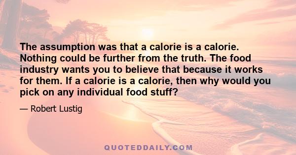 The assumption was that a calorie is a calorie. Nothing could be further from the truth. The food industry wants you to believe that because it works for them. If a calorie is a calorie, then why would you pick on any