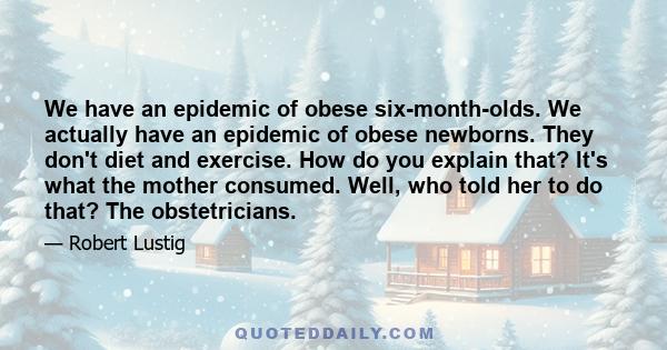 We have an epidemic of obese six-month-olds. We actually have an epidemic of obese newborns. They don't diet and exercise. How do you explain that? It's what the mother consumed. Well, who told her to do that? The