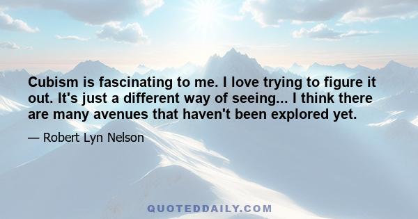 Cubism is fascinating to me. I love trying to figure it out. It's just a different way of seeing... I think there are many avenues that haven't been explored yet.