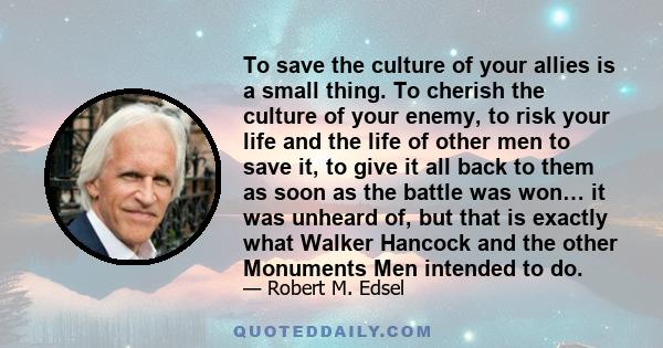 To save the culture of your allies is a small thing. To cherish the culture of your enemy, to risk your life and the life of other men to save it, to give it all back to them as soon as the battle was won… it was