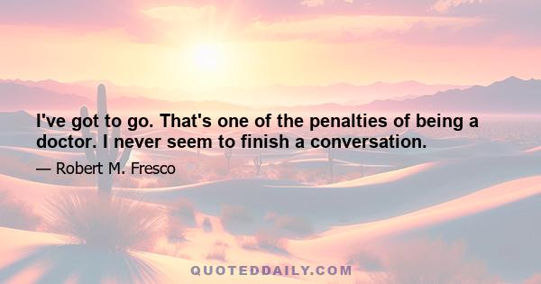 I've got to go. That's one of the penalties of being a doctor. I never seem to finish a conversation.