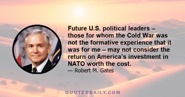 Future U.S. political leaders – those for whom the Cold War was not the formative experience that it was for me – may not consider the return on America’s investment in NATO worth the cost.