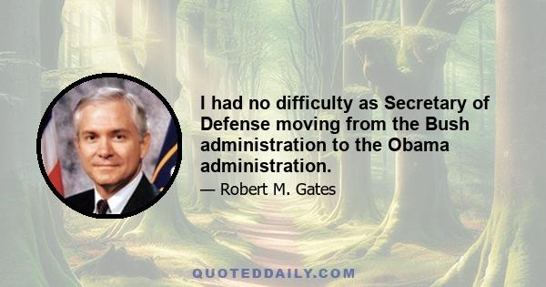 I had no difficulty as Secretary of Defense moving from the Bush administration to the Obama administration.