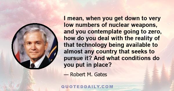 I mean, when you get down to very low numbers of nuclear weapons, and you contemplate going to zero, how do you deal with the reality of that technology being available to almost any country that seeks to pursue it? And 