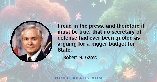 I read in the press, and therefore it must be true, that no secretary of defense had ever been quoted as arguing for a bigger budget for State.