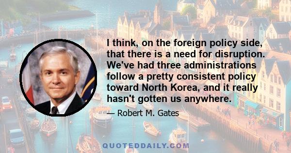 I think, on the foreign policy side, that there is a need for disruption. We've had three administrations follow a pretty consistent policy toward North Korea, and it really hasn't gotten us anywhere.