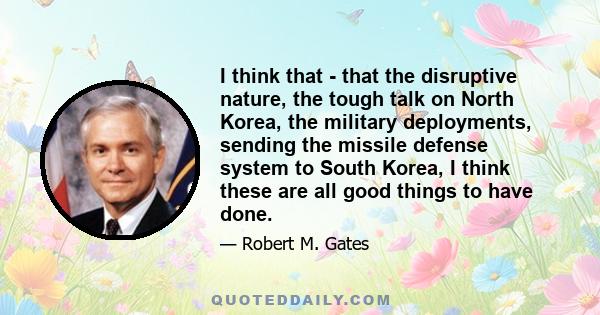 I think that - that the disruptive nature, the tough talk on North Korea, the military deployments, sending the missile defense system to South Korea, I think these are all good things to have done.