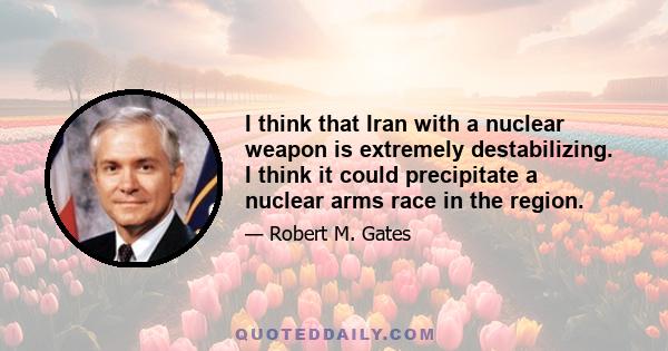 I think that Iran with a nuclear weapon is extremely destabilizing. I think it could precipitate a nuclear arms race in the region.