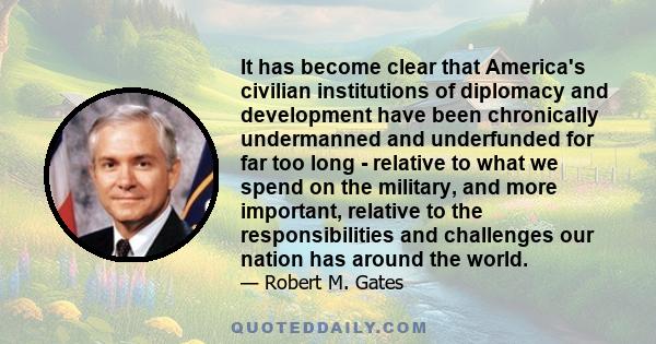 It has become clear that America's civilian institutions of diplomacy and development have been chronically undermanned and underfunded for far too long - relative to what we spend on the military, and more important,