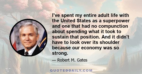 I've spent my entire adult life with the United States as a superpower and one that had no compunction about spending what it took to sustain that position. And it didn't have to look over its shoulder because our