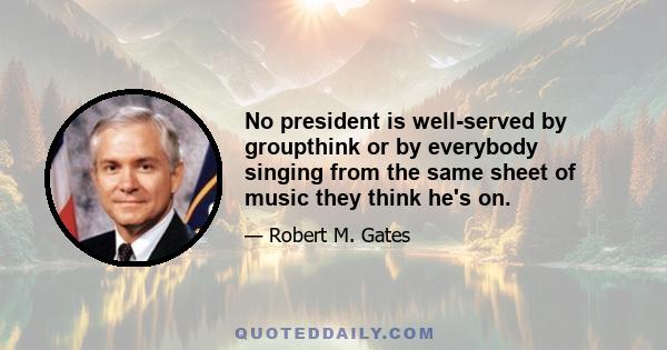 No president is well-served by groupthink or by everybody singing from the same sheet of music they think he's on.