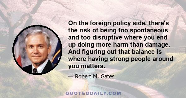 On the foreign policy side, there's the risk of being too spontaneous and too disruptive where you end up doing more harm than damage. And figuring out that balance is where having strong people around you matters.