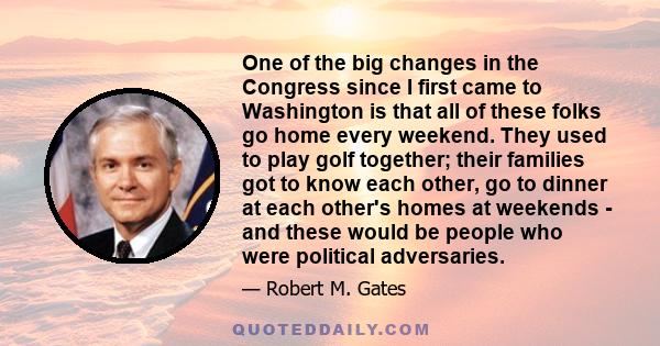 One of the big changes in the Congress since I first came to Washington is that all of these folks go home every weekend. They used to play golf together; their families got to know each other, go to dinner at each