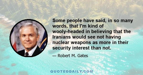 Some people have said, in so many words, that I'm kind of wooly-headed in believing that the Iranians would see not having nuclear weapons as more in their security interest than not.