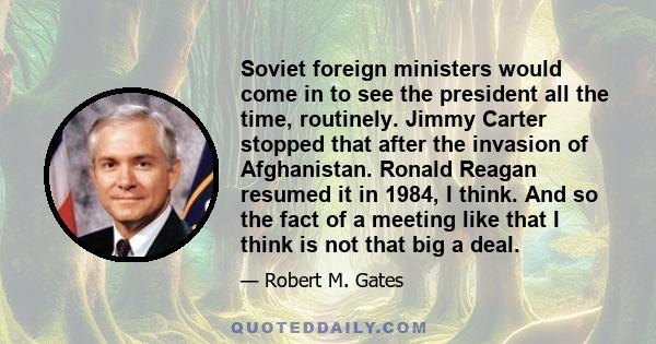 Soviet foreign ministers would come in to see the president all the time, routinely. Jimmy Carter stopped that after the invasion of Afghanistan. Ronald Reagan resumed it in 1984, I think. And so the fact of a meeting