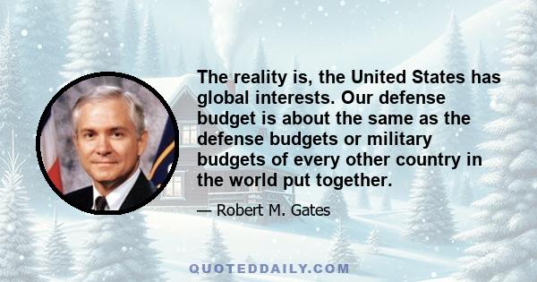 The reality is, the United States has global interests. Our defense budget is about the same as the defense budgets or military budgets of every other country in the world put together.