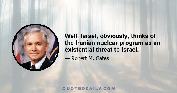 Well, Israel, obviously, thinks of the Iranian nuclear program as an existential threat to Israel.