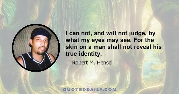 I can not, and will not judge, by what my eyes may see. For the skin on a man shall not reveal his true identity.