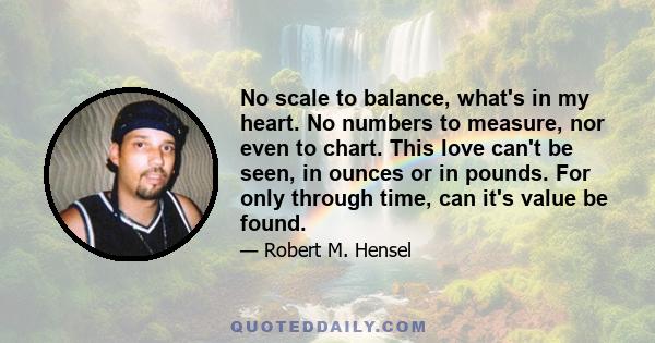 No scale to balance, what's in my heart. No numbers to measure, nor even to chart. This love can't be seen, in ounces or in pounds. For only through time, can it's value be found.