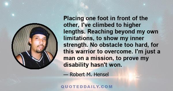 Placing one foot in front of the other, I've climbed to higher lengths. Reaching beyond my own limitations, to show my inner strength. No obstacle too hard, for this warrior to overcome. I'm just a man on a mission, to