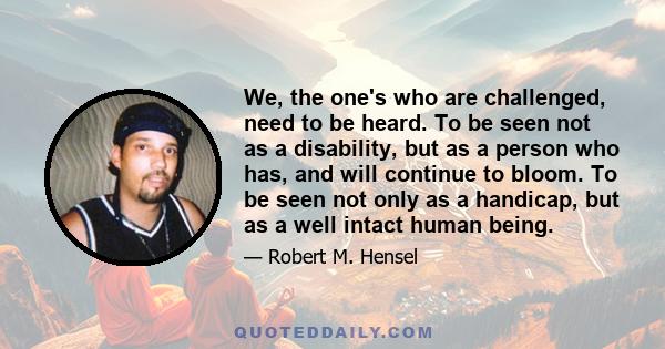 We, the one's who are challenged, need to be heard. To be seen not as a disability, but as a person who has, and will continue to bloom. To be seen not only as a handicap, but as a well intact human being.