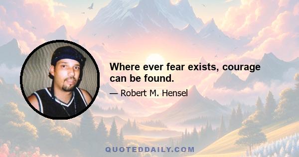 Where ever fear exists, courage can be found.