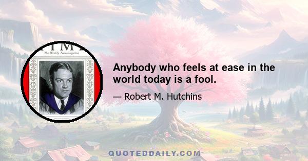 Anybody who feels at ease in the world today is a fool.