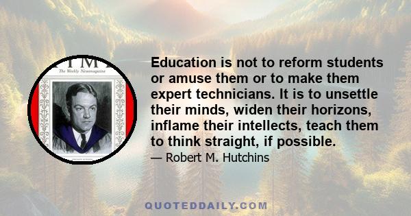 Education is not to reform students or amuse them or to make them expert technicians. It is to unsettle their minds, widen their horizons, inflame their intellects, teach them to think straight, if possible.