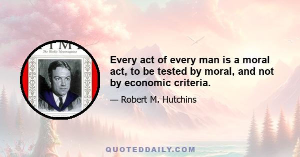 Every act of every man is a moral act, to be tested by moral, and not by economic criteria.