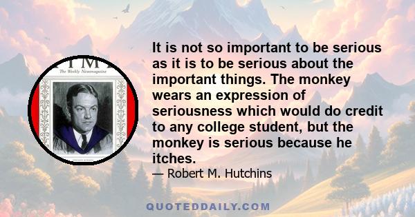 It is not so important to be serious as it is to be serious about the important things. The monkey wears an expression of seriousness which would do credit to any college student, but the monkey is serious because he