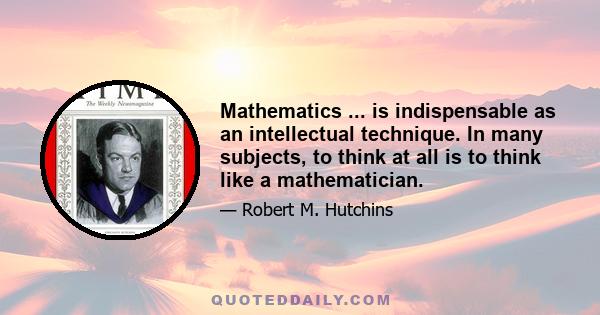 Mathematics ... is indispensable as an intellectual technique. In many subjects, to think at all is to think like a mathematician.