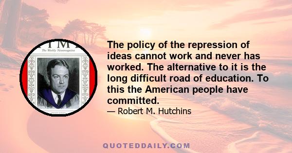 The policy of the repression of ideas cannot work and never has worked. The alternative to it is the long difficult road of education. To this the American people have committed.