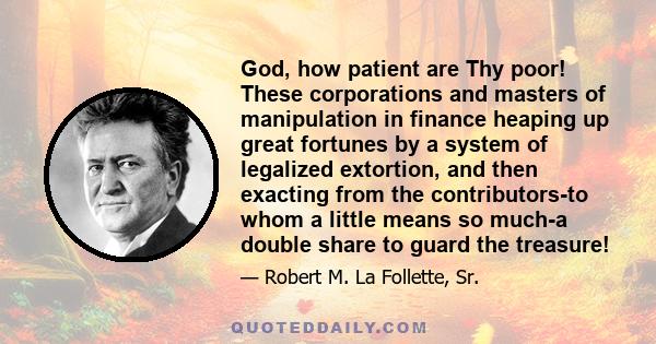 God, how patient are Thy poor! These corporations and masters of manipulation in finance heaping up great fortunes by a system of legalized extortion, and then exacting from the contributors-to whom a little means so