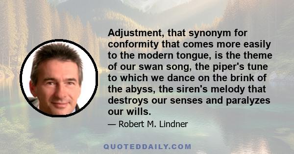 Adjustment, that synonym for conformity that comes more easily to the modern tongue, is the theme of our swan song, the piper's tune to which we dance on the brink of the abyss, the siren's melody that destroys our