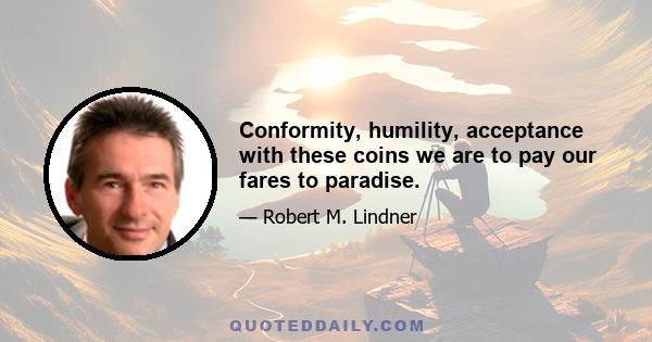 Conformity, humility, acceptance with these coins we are to pay our fares to paradise.