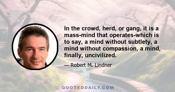 In the crowd, herd, or gang, it is a mass-mind that operates-which is to say, a mind without subtlety, a mind without compassion, a mind, finally, uncivilized.