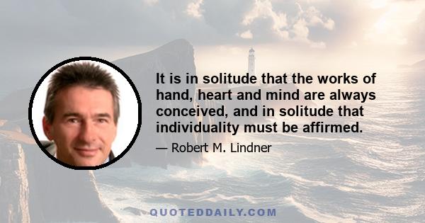 It is in solitude that the works of hand, heart and mind are always conceived, and in solitude that individuality must be affirmed.