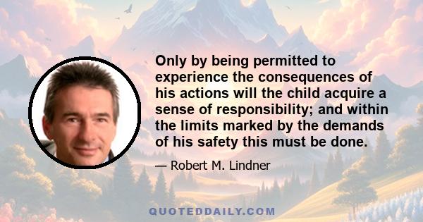 Only by being permitted to experience the consequences of his actions will the child acquire a sense of responsibility; and within the limits marked by the demands of his safety this must be done.