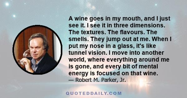 A wine goes in my mouth, and I just see it. I see it in three dimensions. The textures. The flavours. The smells. They jump out at me. When I put my nose in a glass, it's like tunnel vision. I move into another world,