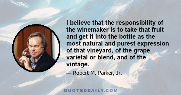 I believe that the responsibility of the winemaker is to take that fruit and get it into the bottle as the most natural and purest expression of that vineyard, of the grape varietal or blend, and of the vintage.