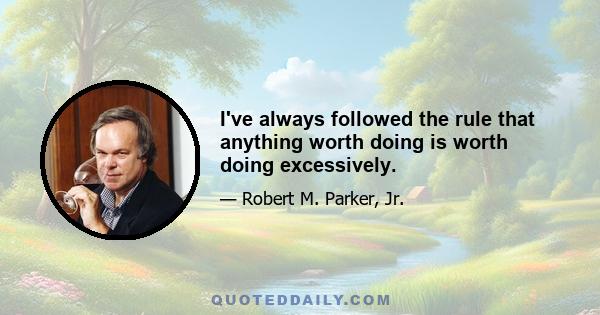 I've always followed the rule that anything worth doing is worth doing excessively.