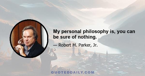 My personal philosophy is, you can be sure of nothing.