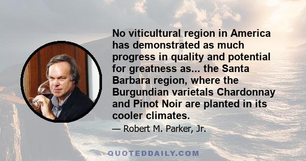 No viticultural region in America has demonstrated as much progress in quality and potential for greatness as... the Santa Barbara region, where the Burgundian varietals Chardonnay and Pinot Noir are planted in its