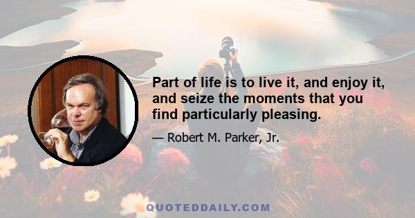 Part of life is to live it, and enjoy it, and seize the moments that you find particularly pleasing.