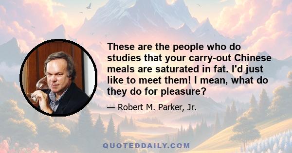 These are the people who do studies that your carry-out Chinese meals are saturated in fat. I'd just like to meet them! I mean, what do they do for pleasure?