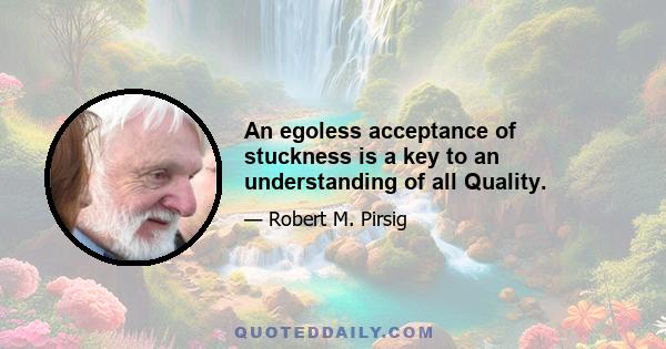 An egoless acceptance of stuckness is a key to an understanding of all Quality.