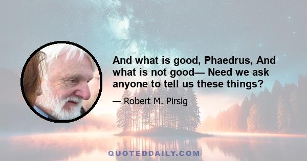 And what is good, Phaedrus, And what is not good— Need we ask anyone to tell us these things?